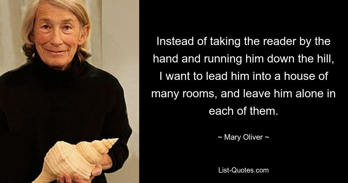 Instead of taking the reader by the hand and running him down the hill, I want to lead him into a house of many rooms, and leave him alone in each of them. — © Mary Oliver