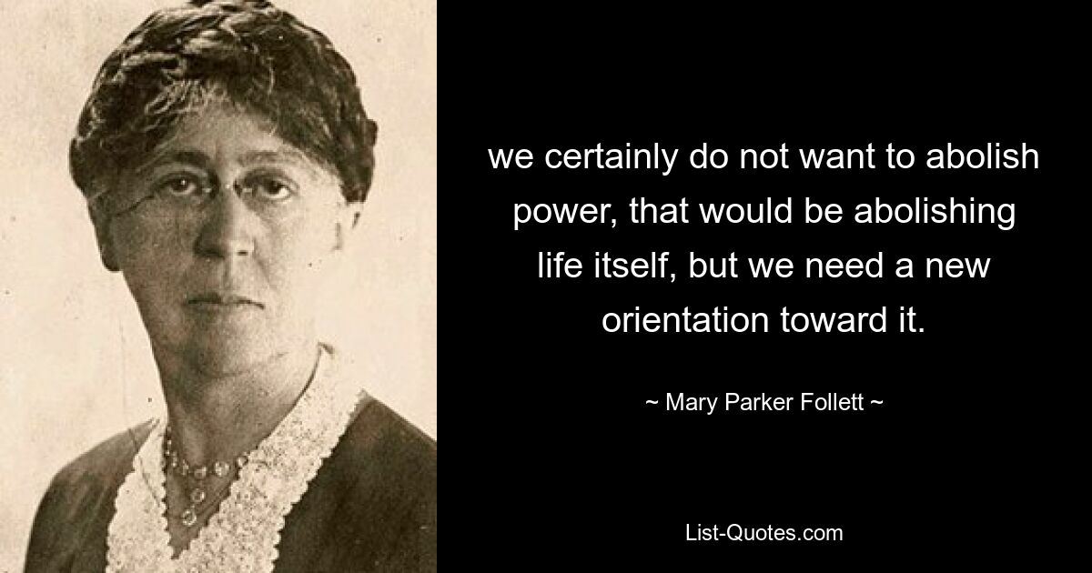 we certainly do not want to abolish power, that would be abolishing life itself, but we need a new orientation toward it. — © Mary Parker Follett