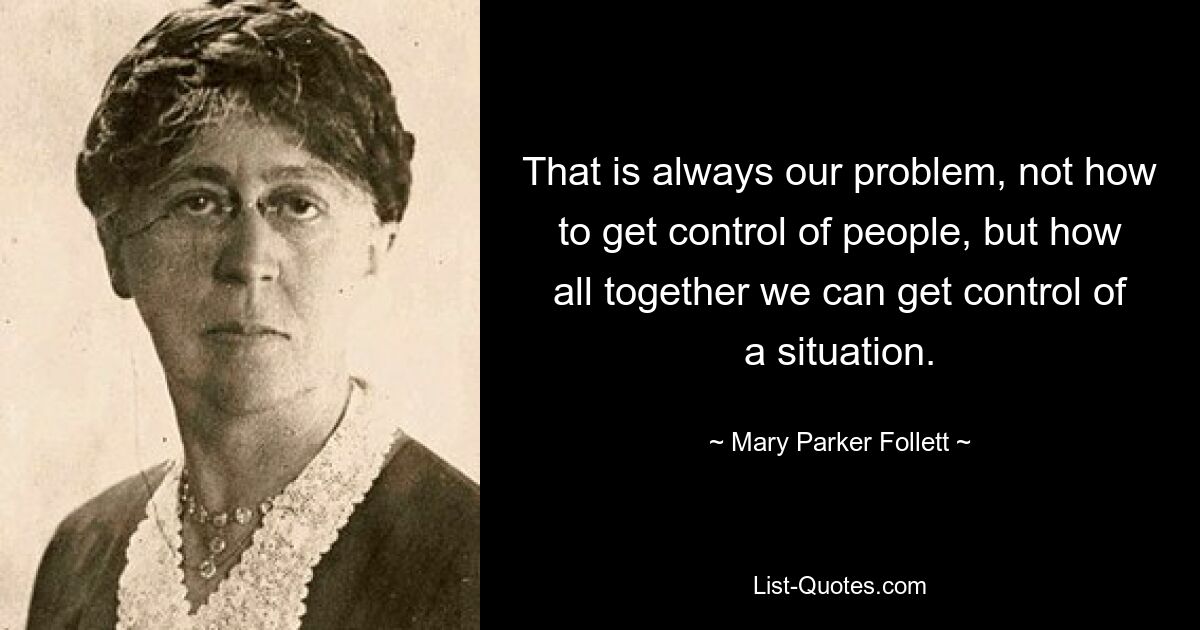 That is always our problem, not how to get control of people, but how all together we can get control of a situation. — © Mary Parker Follett