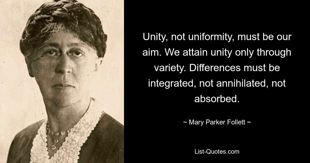 Unity, not uniformity, must be our aim. We attain unity only through variety. Differences must be integrated, not annihilated, not absorbed. — © Mary Parker Follett