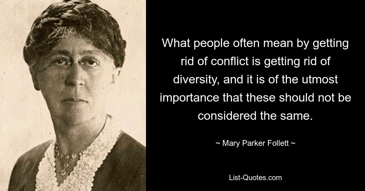 What people often mean by getting rid of conflict is getting rid of diversity, and it is of the utmost importance that these should not be considered the same. — © Mary Parker Follett