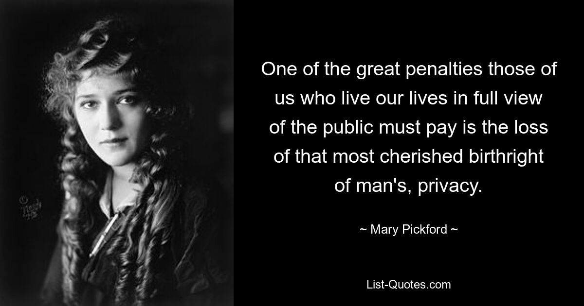 One of the great penalties those of us who live our lives in full view of the public must pay is the loss of that most cherished birthright of man's, privacy. — © Mary Pickford