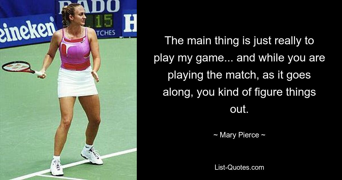 The main thing is just really to play my game... and while you are playing the match, as it goes along, you kind of figure things out. — © Mary Pierce