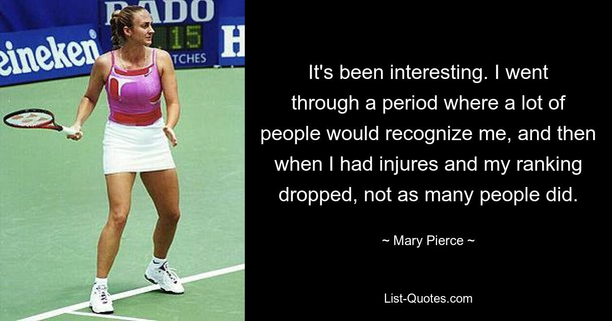 It's been interesting. I went through a period where a lot of people would recognize me, and then when I had injures and my ranking dropped, not as many people did. — © Mary Pierce