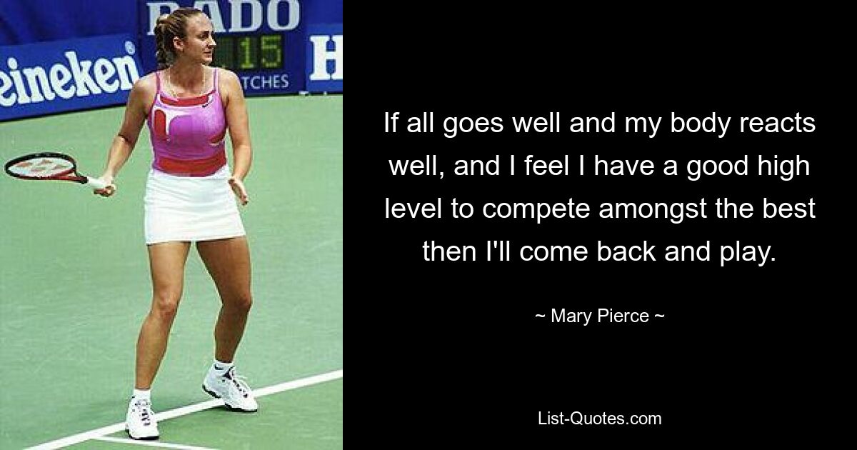 If all goes well and my body reacts well, and I feel I have a good high level to compete amongst the best then I'll come back and play. — © Mary Pierce