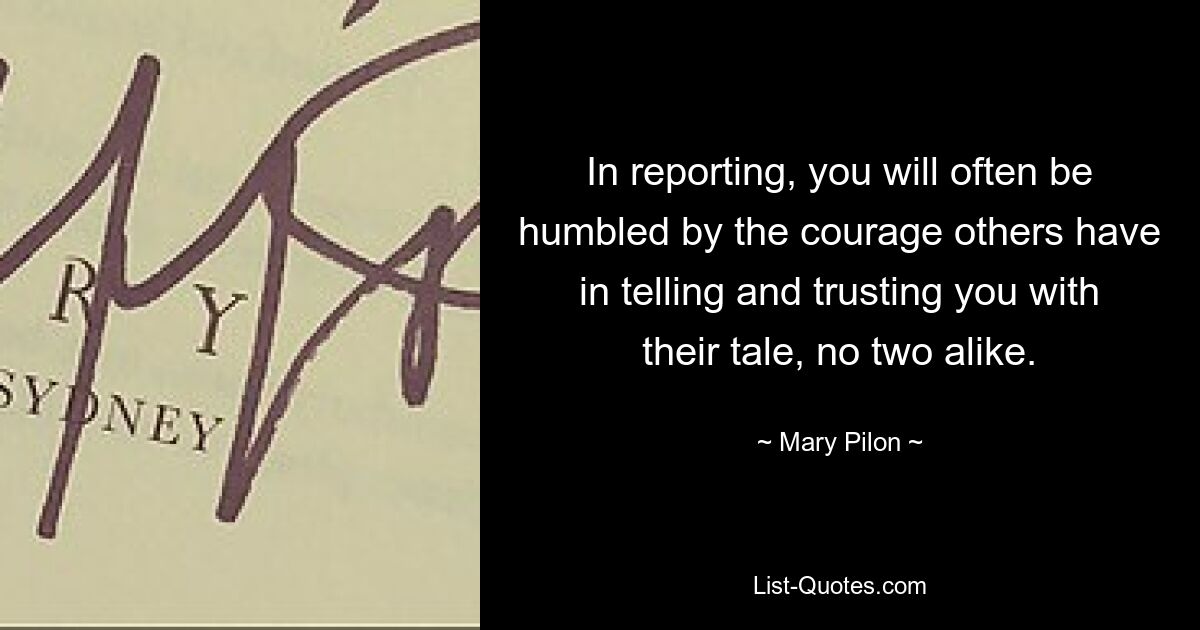 In reporting, you will often be humbled by the courage others have in telling and trusting you with their tale, no two alike. — © Mary Pilon