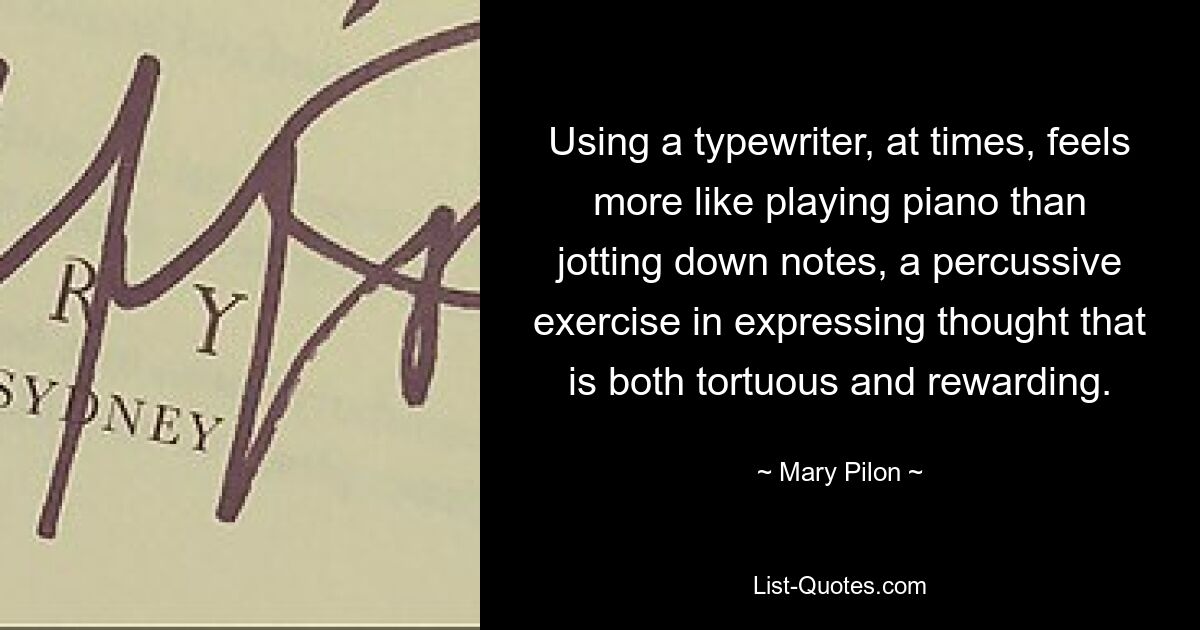 Using a typewriter, at times, feels more like playing piano than jotting down notes, a percussive exercise in expressing thought that is both tortuous and rewarding. — © Mary Pilon