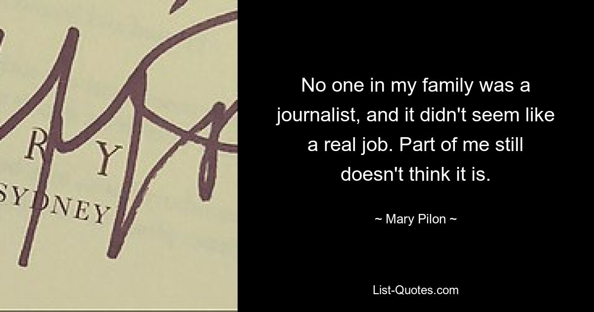 No one in my family was a journalist, and it didn't seem like a real job. Part of me still doesn't think it is. — © Mary Pilon