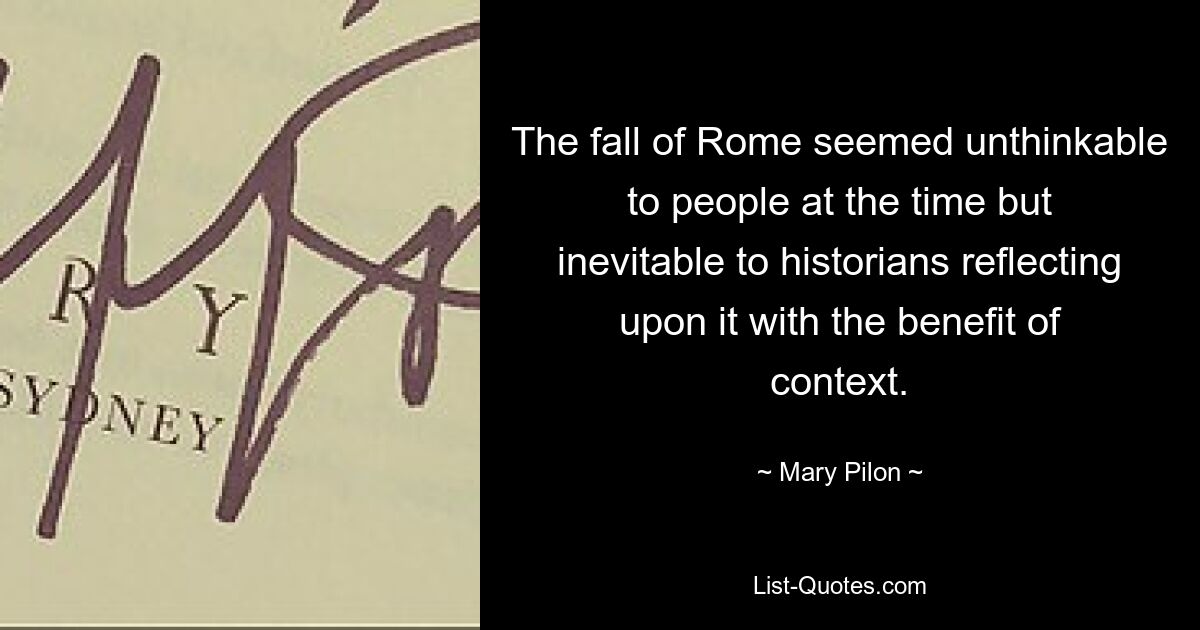 The fall of Rome seemed unthinkable to people at the time but inevitable to historians reflecting upon it with the benefit of context. — © Mary Pilon