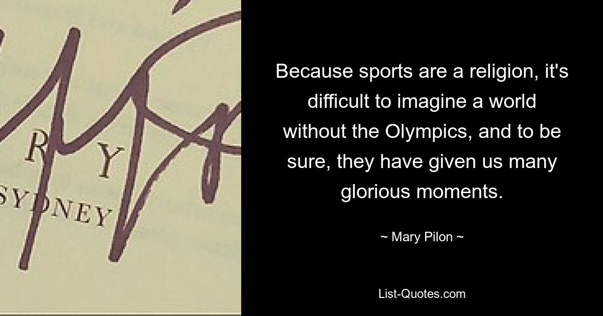 Because sports are a religion, it's difficult to imagine a world without the Olympics, and to be sure, they have given us many glorious moments. — © Mary Pilon