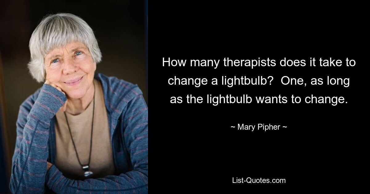 How many therapists does it take to change a lightbulb?  One, as long as the lightbulb wants to change. — © Mary Pipher