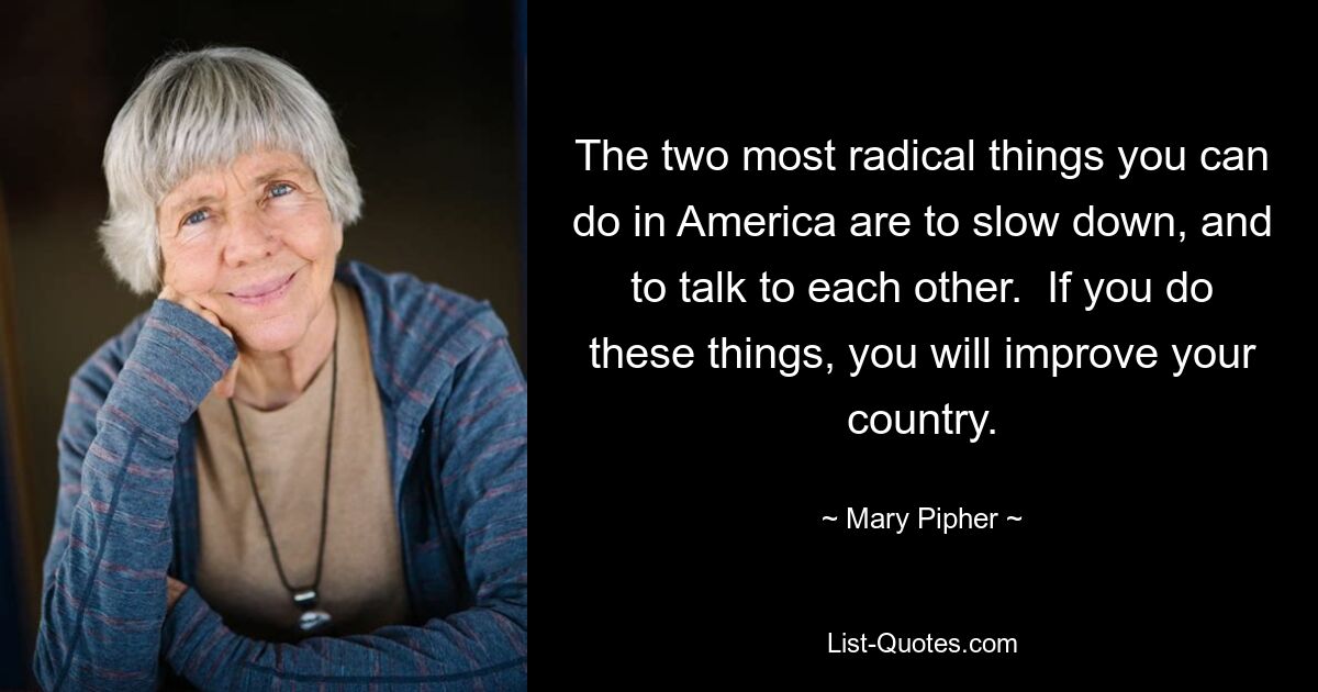 The two most radical things you can do in America are to slow down, and to talk to each other.  If you do these things, you will improve your country. — © Mary Pipher