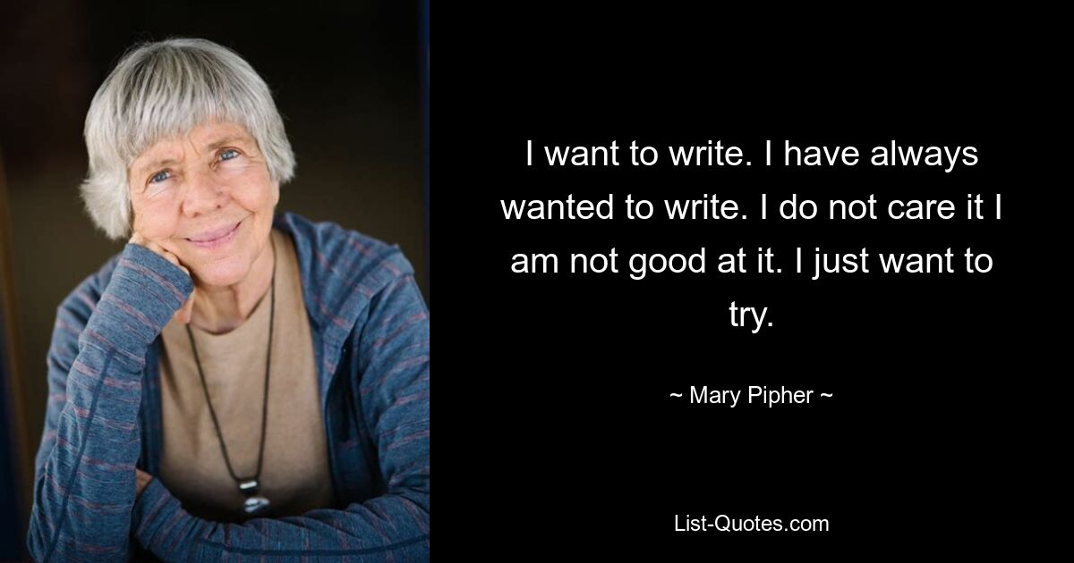 I want to write. I have always wanted to write. I do not care it I am not good at it. I just want to try. — © Mary Pipher