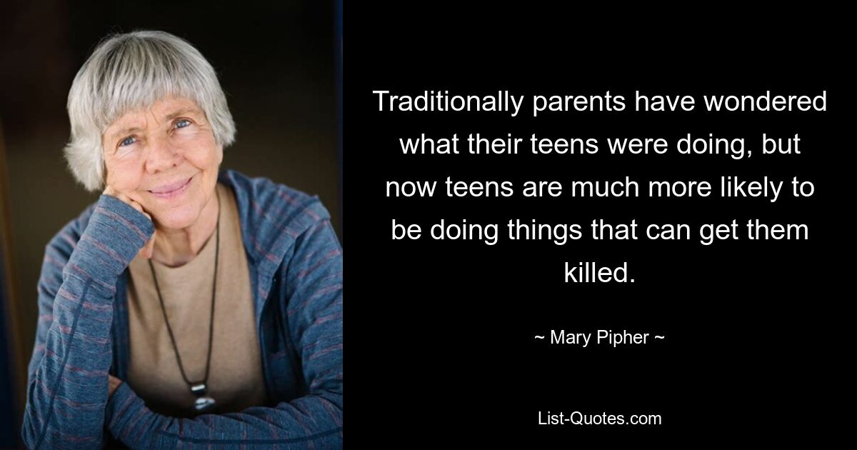 Traditionally parents have wondered what their teens were doing, but now teens are much more likely to be doing things that can get them killed. — © Mary Pipher