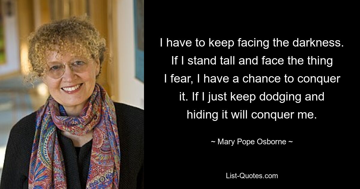 I have to keep facing the darkness. If I stand tall and face the thing I fear, I have a chance to conquer it. If I just keep dodging and hiding it will conquer me. — © Mary Pope Osborne