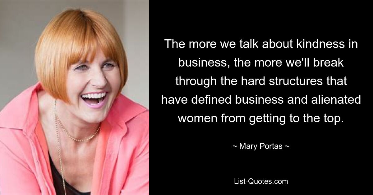 The more we talk about kindness in business, the more we'll break through the hard structures that have defined business and alienated women from getting to the top. — © Mary Portas