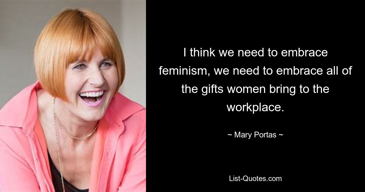 I think we need to embrace feminism, we need to embrace all of the gifts women bring to the workplace. — © Mary Portas