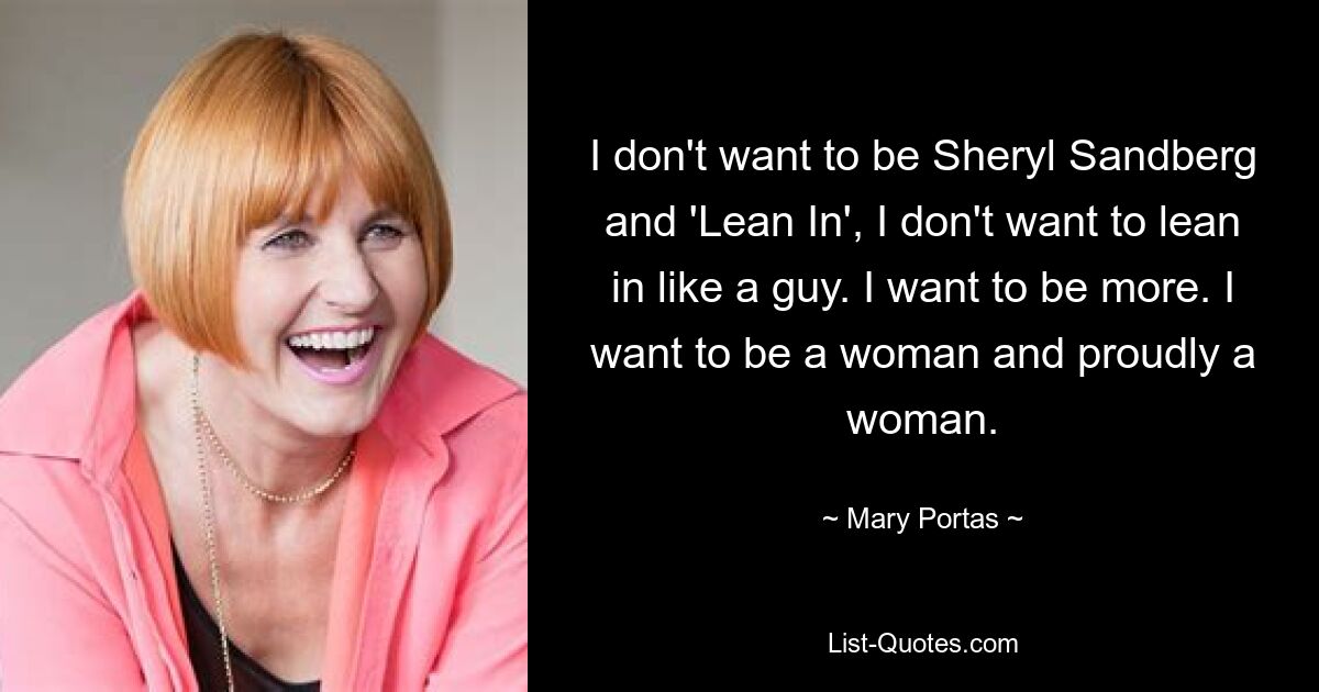 I don't want to be Sheryl Sandberg and 'Lean In', I don't want to lean in like a guy. I want to be more. I want to be a woman and proudly a woman. — © Mary Portas