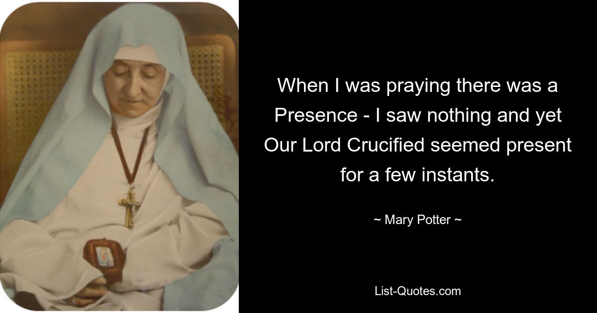 When I was praying there was a Presence - I saw nothing and yet Our Lord Crucified seemed present for a few instants. — © Mary Potter