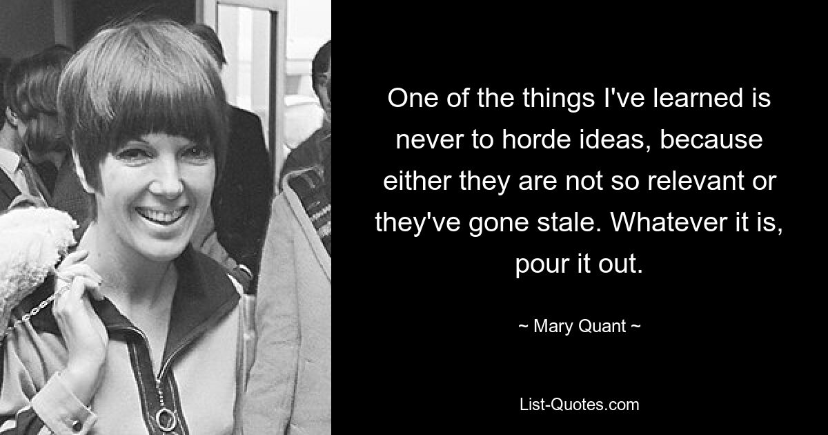 One of the things I've learned is never to horde ideas, because either they are not so relevant or they've gone stale. Whatever it is, pour it out. — © Mary Quant