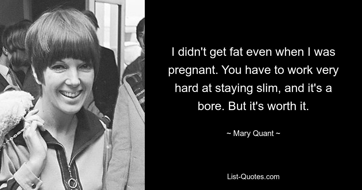 I didn't get fat even when I was pregnant. You have to work very hard at staying slim, and it's a bore. But it's worth it. — © Mary Quant