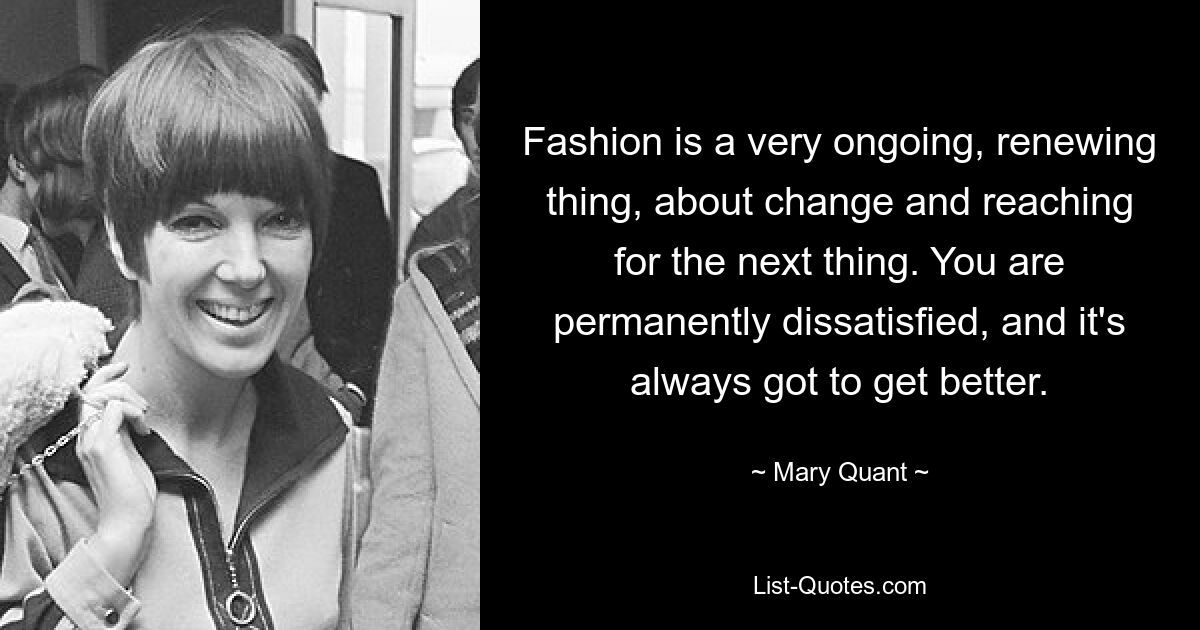 Fashion is a very ongoing, renewing thing, about change and reaching for the next thing. You are permanently dissatisfied, and it's always got to get better. — © Mary Quant