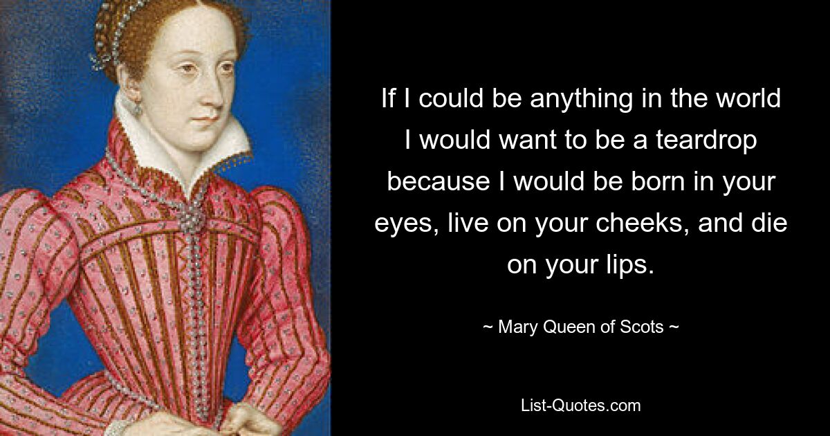 If I could be anything in the world I would want to be a teardrop because I would be born in your eyes, live on your cheeks, and die on your lips. — © Mary, Queen of Scots