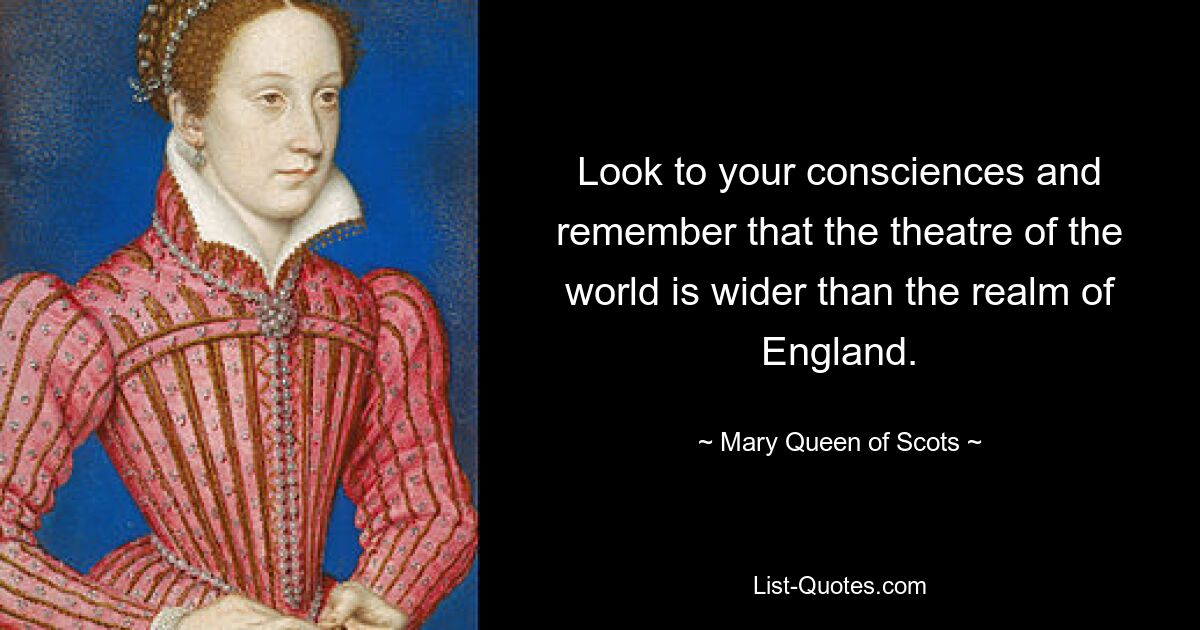 Look to your consciences and remember that the theatre of the world is wider than the realm of England. — © Mary, Queen of Scots