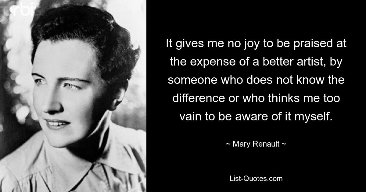 It gives me no joy to be praised at the expense of a better artist, by someone who does not know the difference or who thinks me too vain to be aware of it myself. — © Mary Renault