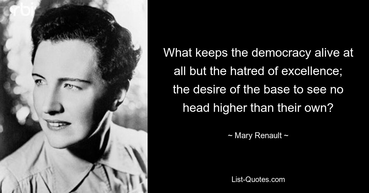 What keeps the democracy alive at all but the hatred of excellence; the desire of the base to see no head higher than their own? — © Mary Renault