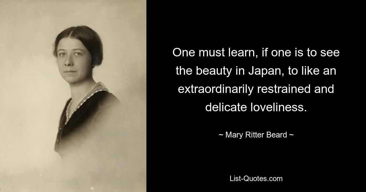 One must learn, if one is to see the beauty in Japan, to like an extraordinarily restrained and delicate loveliness. — © Mary Ritter Beard