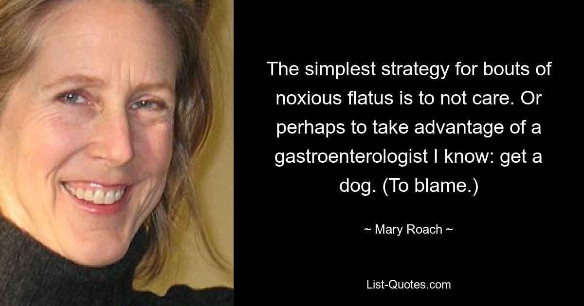 The simplest strategy for bouts of noxious flatus is to not care. Or perhaps to take advantage of a gastroenterologist I know: get a dog. (To blame.) — © Mary Roach