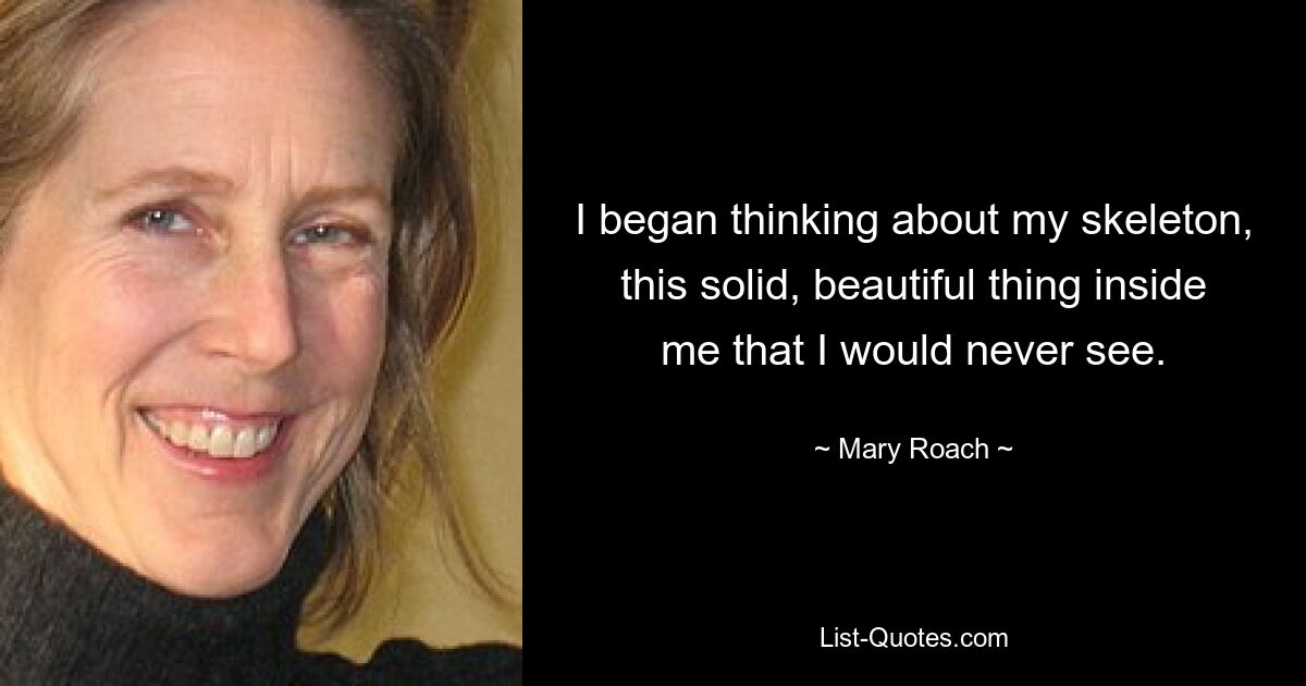 I began thinking about my skeleton, this solid, beautiful thing inside me that I would never see. — © Mary Roach