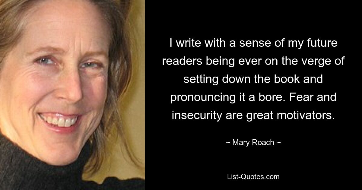 I write with a sense of my future readers being ever on the verge of setting down the book and pronouncing it a bore. Fear and insecurity are great motivators. — © Mary Roach