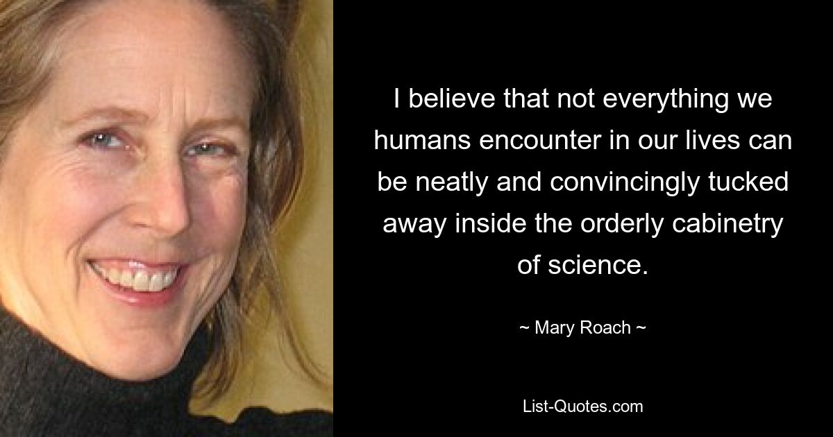 I believe that not everything we humans encounter in our lives can be neatly and convincingly tucked away inside the orderly cabinetry of science. — © Mary Roach