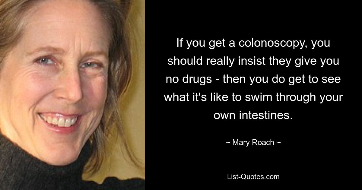 If you get a colonoscopy, you should really insist they give you no drugs - then you do get to see what it's like to swim through your own intestines. — © Mary Roach