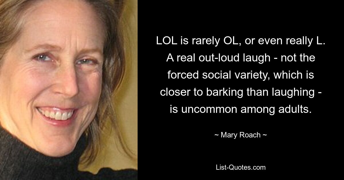 LOL is rarely OL, or even really L. A real out-loud laugh - not the forced social variety, which is closer to barking than laughing - is uncommon among adults. — © Mary Roach