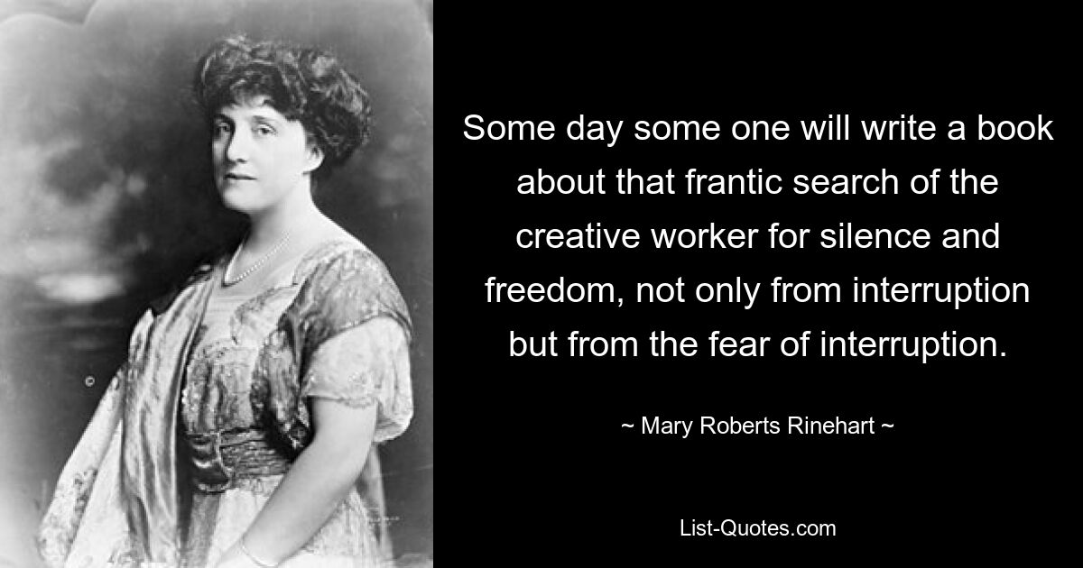 Some day some one will write a book about that frantic search of the creative worker for silence and freedom, not only from interruption but from the fear of interruption. — © Mary Roberts Rinehart