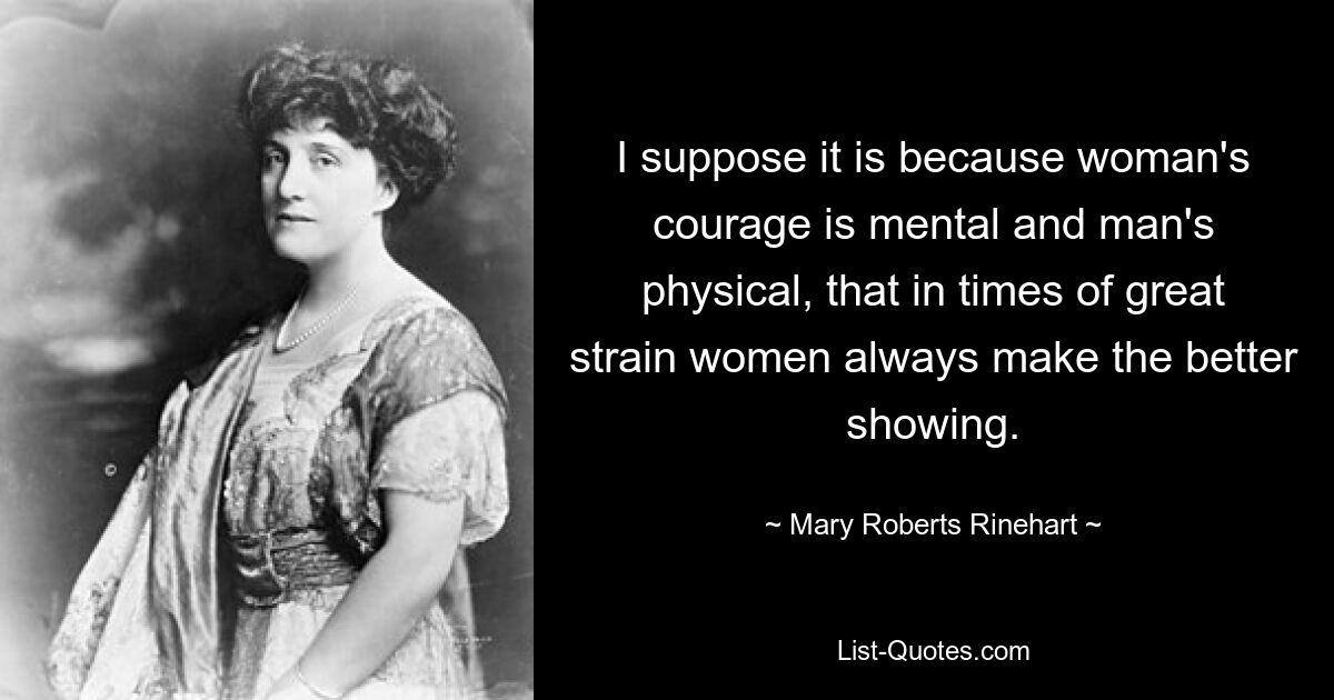 I suppose it is because woman's courage is mental and man's physical, that in times of great strain women always make the better showing. — © Mary Roberts Rinehart