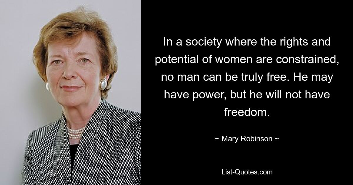 In a society where the rights and potential of women are constrained, no man can be truly free. He may have power, but he will not have freedom. — © Mary Robinson