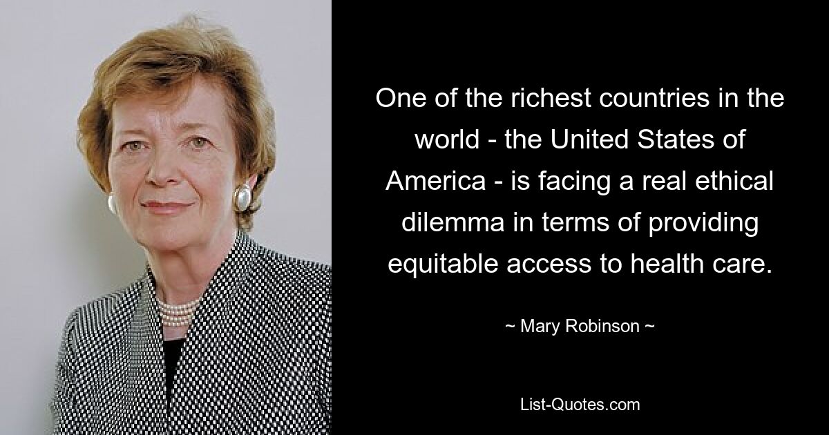 One of the richest countries in the world - the United States of America - is facing a real ethical dilemma in terms of providing equitable access to health care. — © Mary Robinson