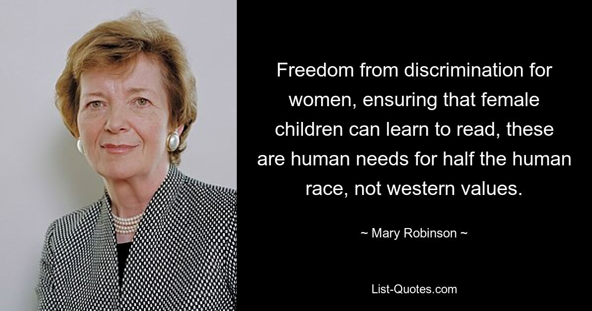 Freedom from discrimination for women, ensuring that female children can learn to read, these are human needs for half the human race, not western values. — © Mary Robinson