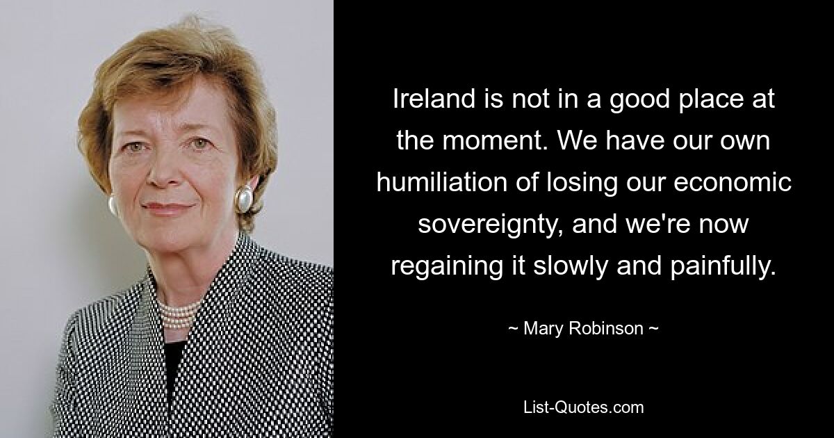 Ireland is not in a good place at the moment. We have our own humiliation of losing our economic sovereignty, and we're now regaining it slowly and painfully. — © Mary Robinson