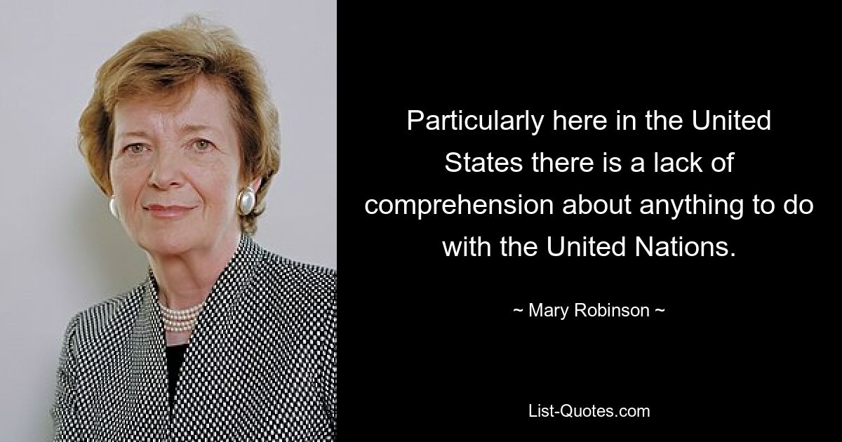 Particularly here in the United States there is a lack of comprehension about anything to do with the United Nations. — © Mary Robinson