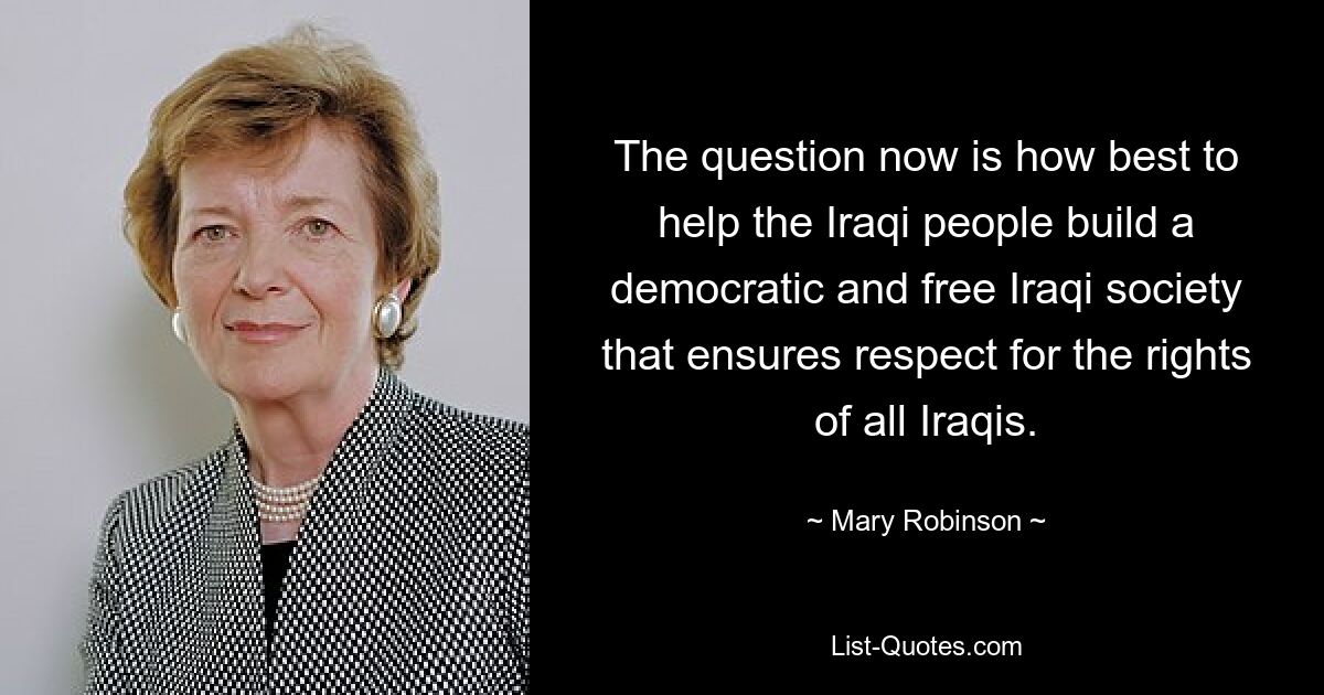 The question now is how best to help the Iraqi people build a democratic and free Iraqi society that ensures respect for the rights of all Iraqis. — © Mary Robinson