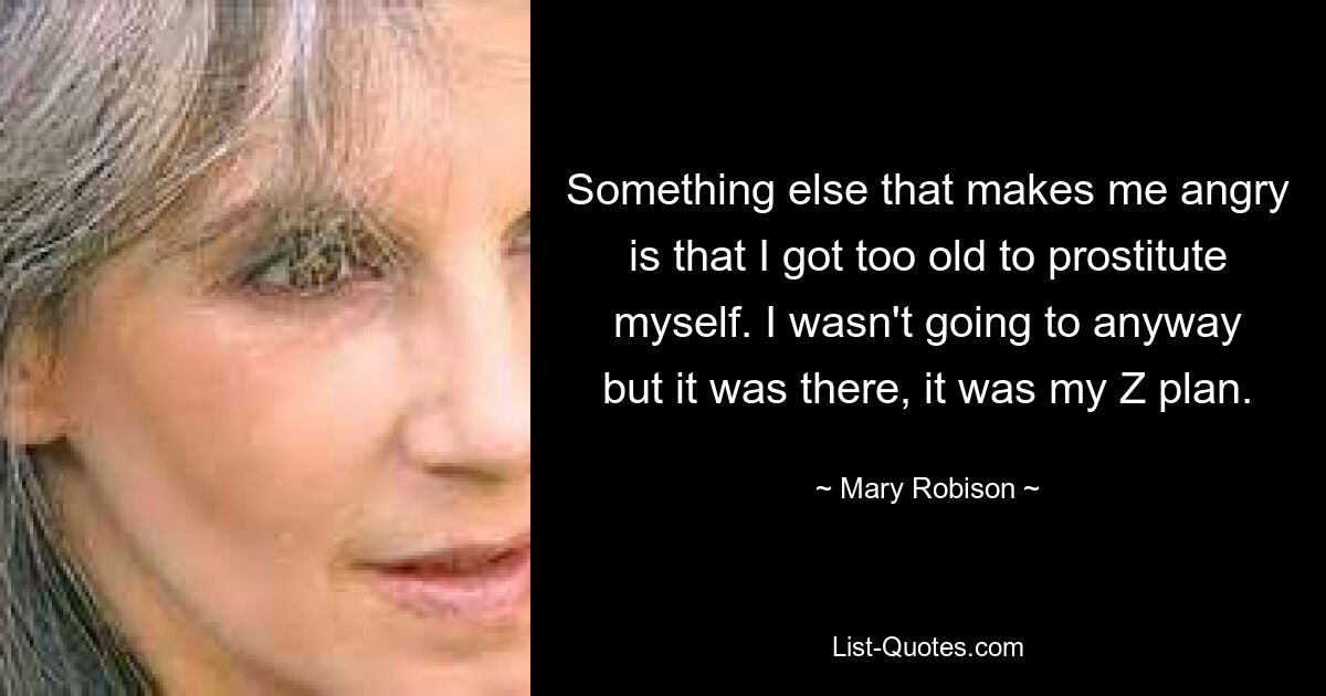 Something else that makes me angry is that I got too old to prostitute myself. I wasn't going to anyway but it was there, it was my Z plan. — © Mary Robison