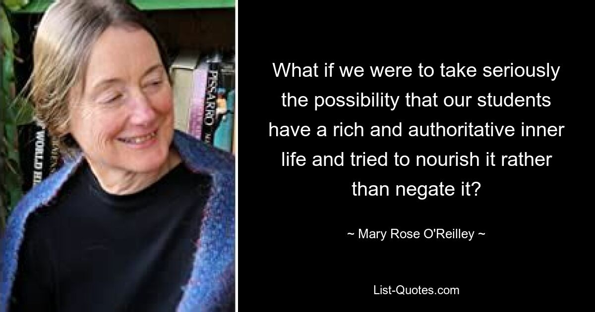 What if we were to take seriously the possibility that our students have a rich and authoritative inner life and tried to nourish it rather than negate it? — © Mary Rose O'Reilley