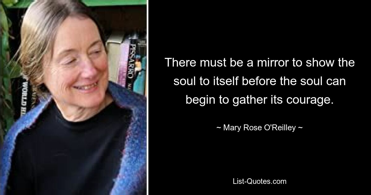 There must be a mirror to show the soul to itself before the soul can begin to gather its courage. — © Mary Rose O'Reilley