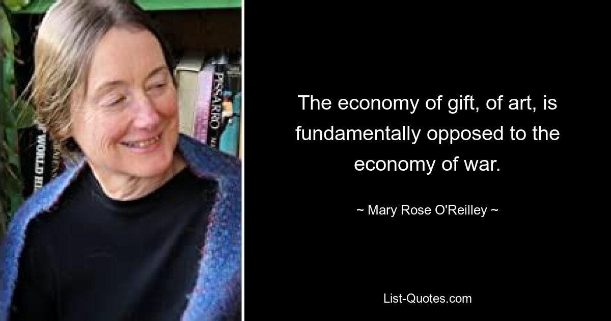 The economy of gift, of art, is fundamentally opposed to the economy of war. — © Mary Rose O'Reilley