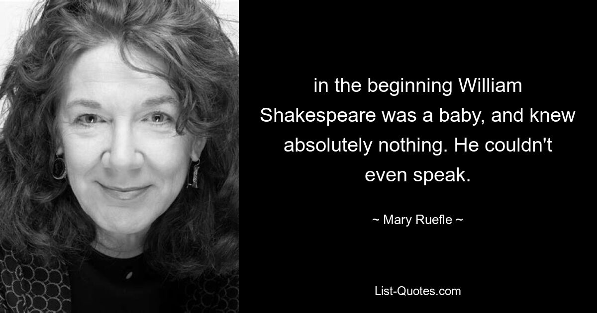 in the beginning William Shakespeare was a baby, and knew absolutely nothing. He couldn't even speak. — © Mary Ruefle